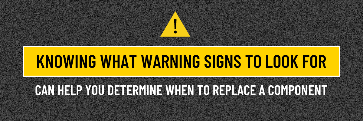 KNOWING WHAT WARNING SIGNS TO LOOK FOR CAN HELP YOU DETERMINE WHEN TO REPLACE A COMPONENT KNOWING WHAT WARNING SIGNS TO LOOK FOR CAN HELP YOU DETERMINE WHEN TO REPLACE A COMPONENT